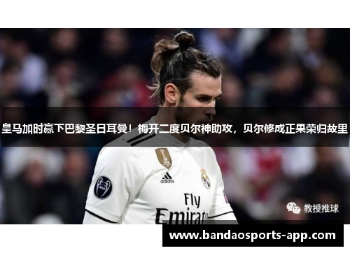 皇马加时赢下巴黎圣日耳曼！梅开二度贝尔神助攻，贝尔修成正果荣归故里