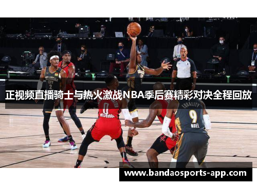 正视频直播骑士与热火激战NBA季后赛精彩对决全程回放